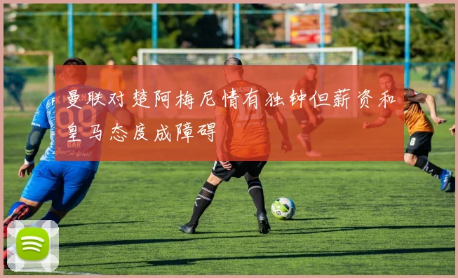 曼联对楚阿梅尼情有独钟但薪资和皇马态度成障碍